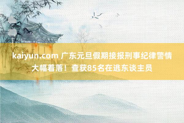 kaiyun.com 广东元旦假期接报刑事纪律警情大幅着落！查获85名在逃东谈主员