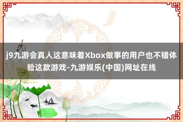 j9九游会真人这意味着Xbox做事的用户也不错体验这款游戏-九游娱乐(中国)网址在线