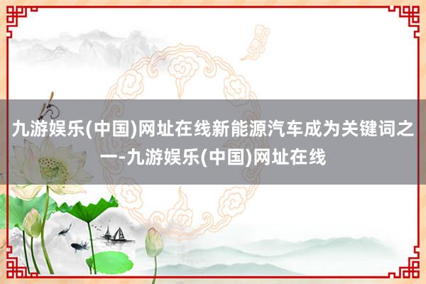 九游娱乐(中国)网址在线新能源汽车成为关键词之一-九游娱乐(中国)网址在线