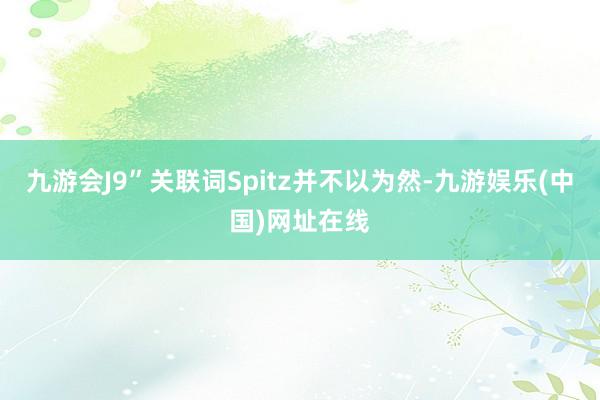 九游会J9”关联词Spitz并不以为然-九游娱乐(中国)网址在线
