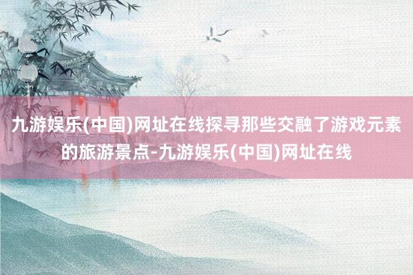九游娱乐(中国)网址在线探寻那些交融了游戏元素的旅游景点-九游娱乐(中国)网址在线