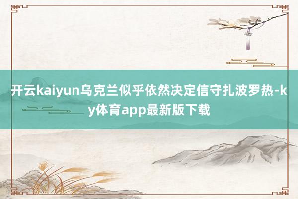 开云kaiyun乌克兰似乎依然决定信守扎波罗热-ky体育app最新版下载