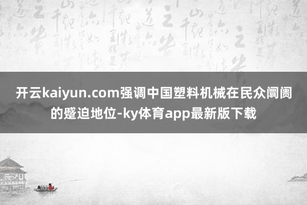 开云kaiyun.com强调中国塑料机械在民众阛阓的蹙迫地位-ky体育app最新版下载