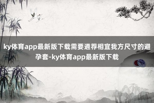 ky体育app最新版下载需要遴荐相宜我方尺寸的避孕套-ky体育app最新版下载