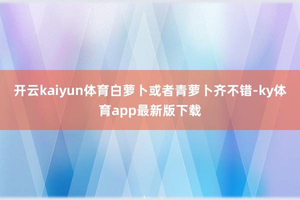 开云kaiyun体育白萝卜或者青萝卜齐不错-ky体育app最新版下载