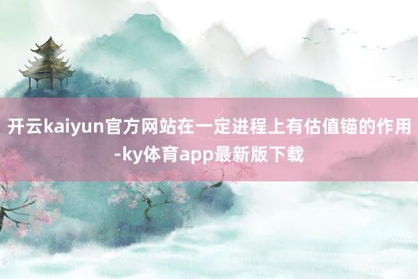 开云kaiyun官方网站在一定进程上有估值锚的作用-ky体育app最新版下载