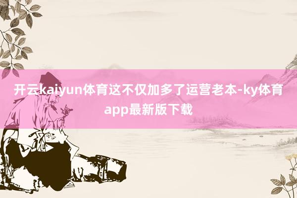 开云kaiyun体育这不仅加多了运营老本-ky体育app最新版下载