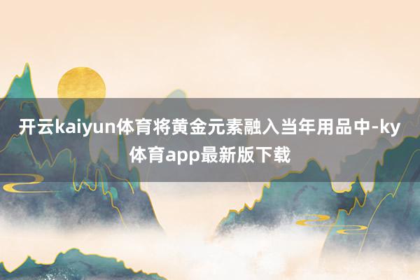 开云kaiyun体育将黄金元素融入当年用品中-ky体育app最新版下载