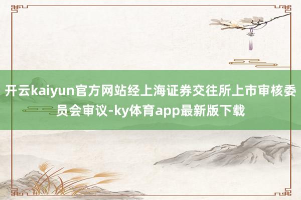 开云kaiyun官方网站经上海证券交往所上市审核委员会审议-ky体育app最新版下载