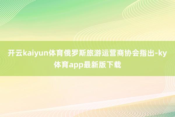 开云kaiyun体育俄罗斯旅游运营商协会指出-ky体育app最新版下载