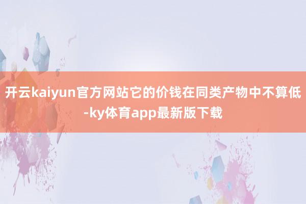 开云kaiyun官方网站它的价钱在同类产物中不算低-ky体育app最新版下载