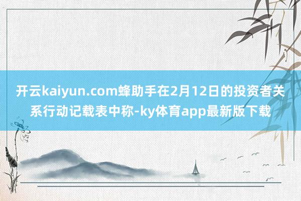 开云kaiyun.com蜂助手在2月12日的投资者关系行动记载表中称-ky体育app最新版下载