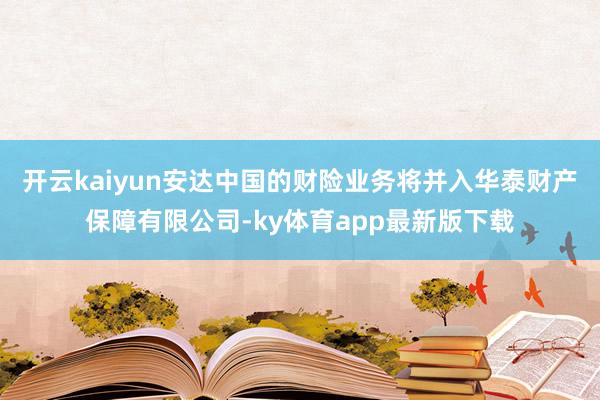 开云kaiyun安达中国的财险业务将并入华泰财产保障有限公司-ky体育app最新版下载