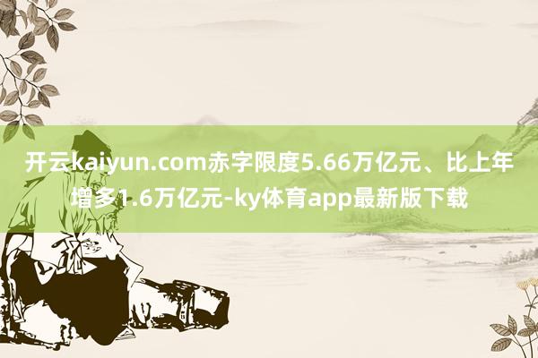 开云kaiyun.com赤字限度5.66万亿元、比上年增多1.6万亿元-ky体育app最新版下载
