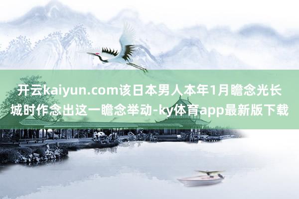 开云kaiyun.com该日本男人本年1月瞻念光长城时作念出这一瞻念举动-ky体育app最新版下载