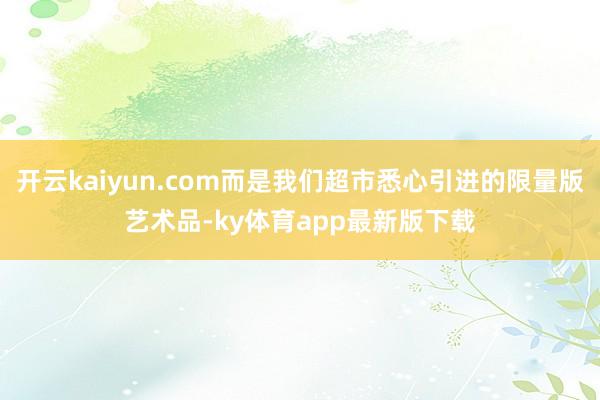 开云kaiyun.com而是我们超市悉心引进的限量版艺术品-ky体育app最新版下载