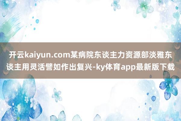 开云kaiyun.com某病院东谈主力资源部淡雅东谈主用灵活譬如作出复兴-ky体育app最新版下载