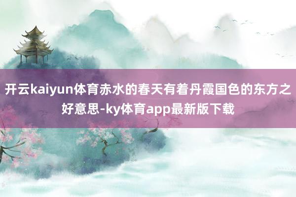 开云kaiyun体育赤水的春天有着丹霞国色的东方之好意思-ky体育app最新版下载
