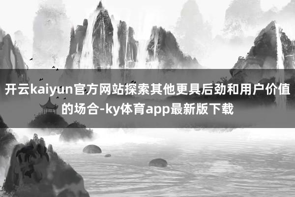 开云kaiyun官方网站探索其他更具后劲和用户价值的场合-ky体育app最新版下载