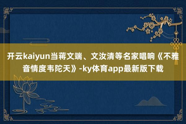 开云kaiyun当蒋文端、文汝清等名家唱响《不雅音情度韦陀天》-ky体育app最新版下载