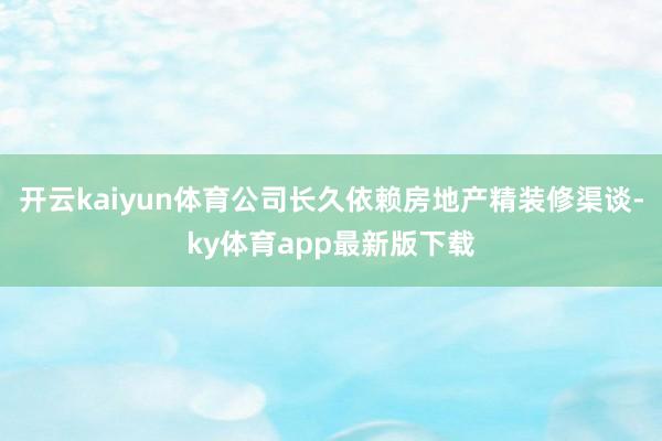 开云kaiyun体育公司长久依赖房地产精装修渠谈-ky体育app最新版下载
