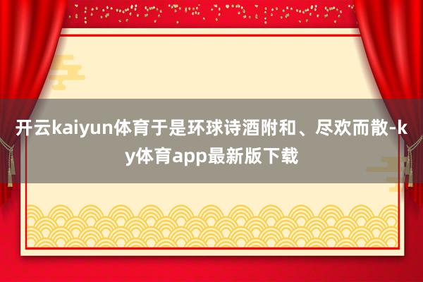 开云kaiyun体育于是环球诗酒附和、尽欢而散-ky体育app最新版下载