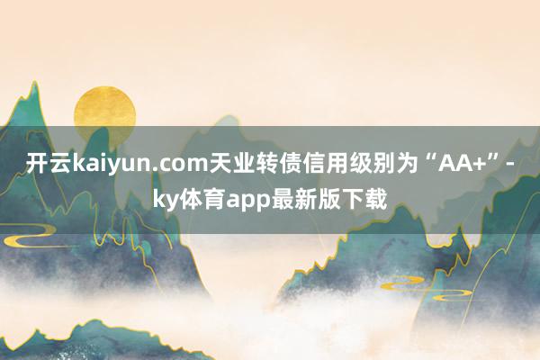 开云kaiyun.com天业转债信用级别为“AA+”-ky体育app最新版下载