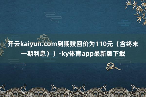 开云kaiyun.com到期赎回价为110元（含终末一期利息））-ky体育app最新版下载