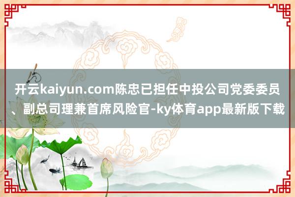 开云kaiyun.com陈忠已担任中投公司党委委员、副总司理兼首席风险官-ky体育app最新版下载