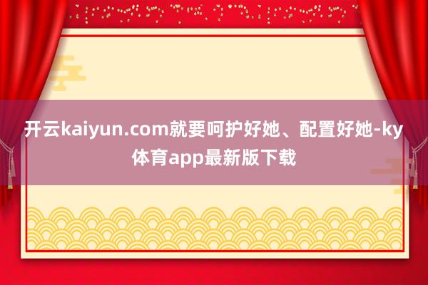 开云kaiyun.com就要呵护好她、配置好她-ky体育app最新版下载