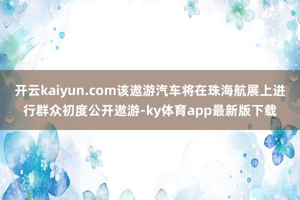开云kaiyun.com该遨游汽车将在珠海航展上进行群众初度公开遨游-ky体育app最新版下载