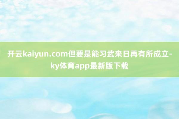 开云kaiyun.com但要是能习武来日再有所成立-ky体育app最新版下载