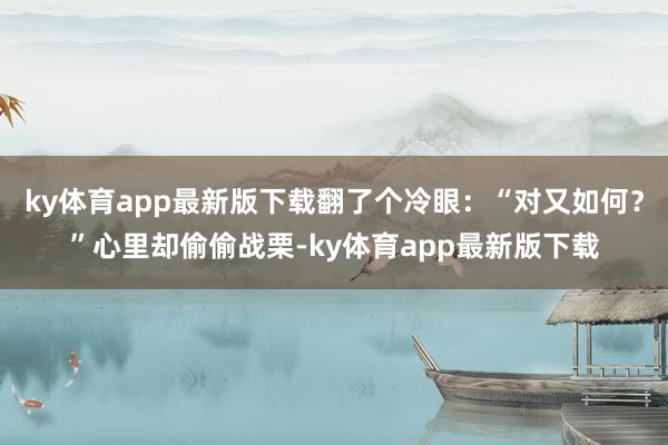 ky体育app最新版下载翻了个冷眼：“对又如何？”心里却偷偷战栗-ky体育app最新版下载