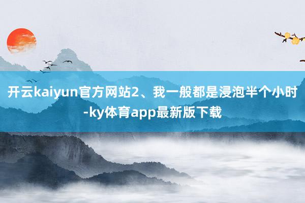 开云kaiyun官方网站2、我一般都是浸泡半个小时-ky体育app最新版下载