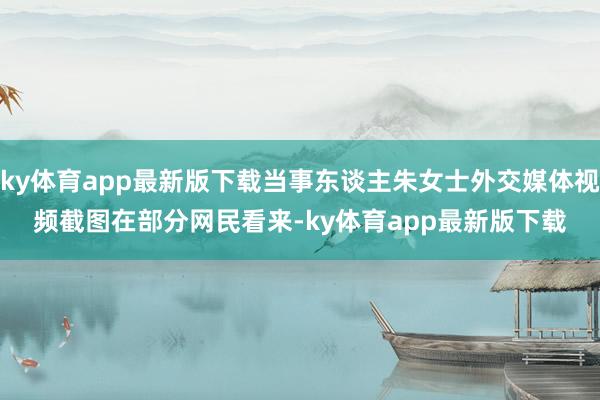 ky体育app最新版下载当事东谈主朱女士外交媒体视频截图　　在部分网民看来-ky体育app最新版下载
