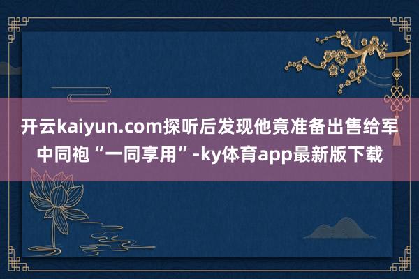开云kaiyun.com探听后发现他竟准备出售给军中同袍“一同享用”-ky体育app最新版下载