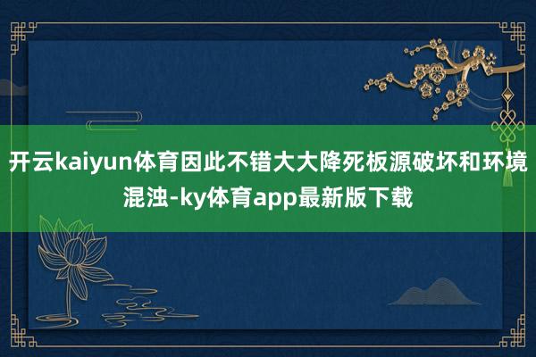 开云kaiyun体育因此不错大大降死板源破坏和环境混浊-ky体育app最新版下载