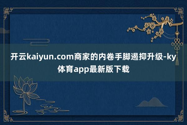 开云kaiyun.com商家的内卷手脚遏抑升级-ky体育app最新版下载