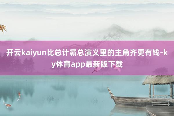 开云kaiyun比总计霸总演义里的主角齐更有钱-ky体育app最新版下载