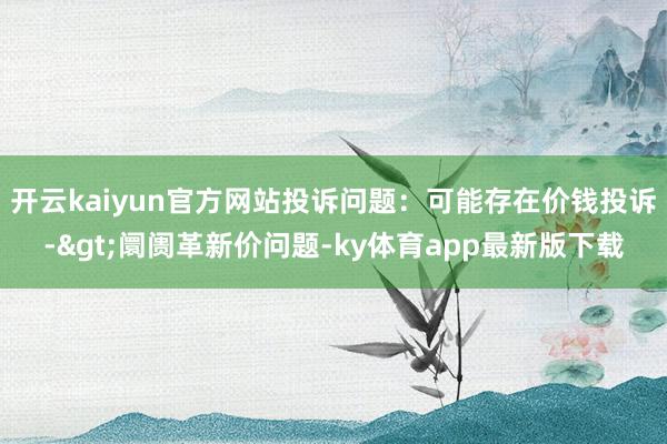 开云kaiyun官方网站投诉问题：可能存在价钱投诉->阛阓革新价问题-ky体育app最新版下载