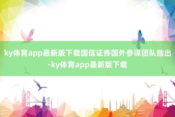 ky体育app最新版下载　　国信证券国外参谋团队指出-ky体育app最新版下载