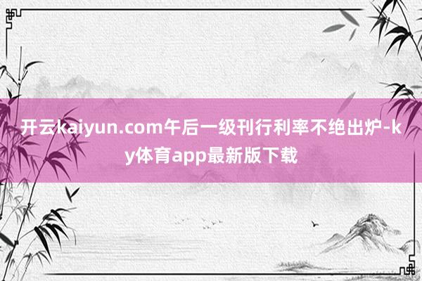 开云kaiyun.com午后一级刊行利率不绝出炉-ky体育app最新版下载