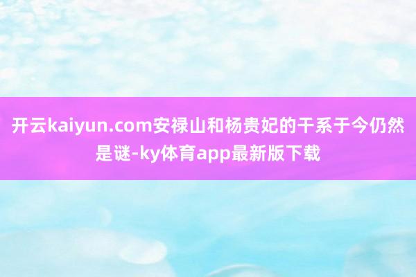 开云kaiyun.com安禄山和杨贵妃的干系于今仍然是谜-ky体育app最新版下载