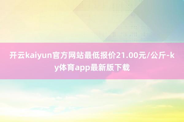 开云kaiyun官方网站最低报价21.00元/公斤-ky体育app最新版下载