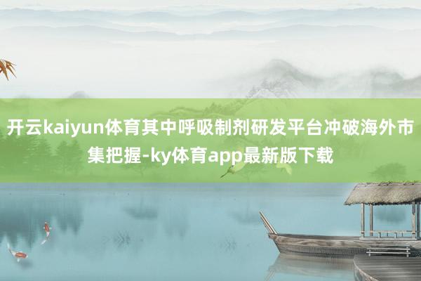开云kaiyun体育其中呼吸制剂研发平台冲破海外市集把握-ky体育app最新版下载
