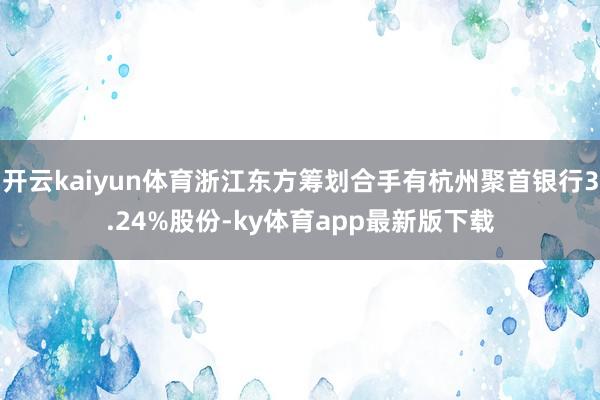 开云kaiyun体育浙江东方筹划合手有杭州聚首银行3.24%股份-ky体育app最新版下载