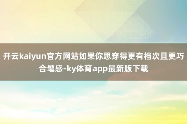 开云kaiyun官方网站如果你思穿得更有档次且更巧合髦感-ky体育app最新版下载