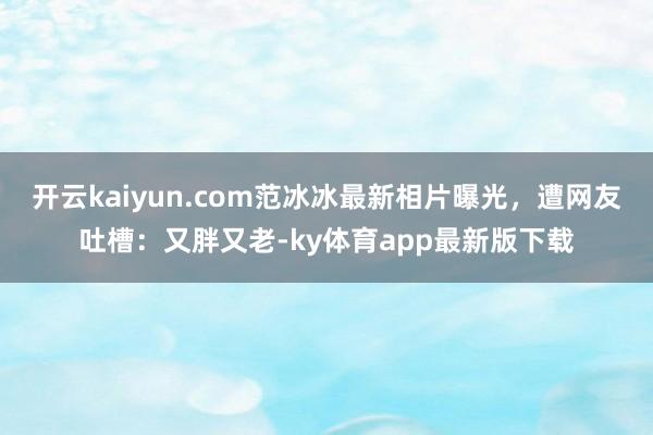 开云kaiyun.com范冰冰最新相片曝光，遭网友吐槽：又胖又老-ky体育app最新版下载