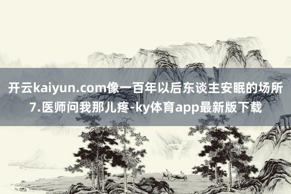 开云kaiyun.com像一百年以后东谈主安眠的场所7.医师问我那儿疼-ky体育app最新版下载