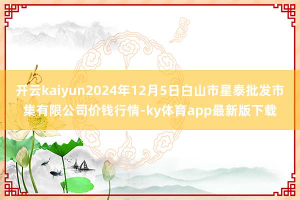 开云kaiyun2024年12月5日白山市星泰批发市集有限公司价钱行情-ky体育app最新版下载